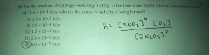 15) For the reaction: 2N205(g)-1NO2(g) + O2(g) at the time when N205 is being consumed st a rate
of -1.2 10-4 M/s, what is the rate at which O2 is being formed?
A) 3.0 x 10-5 M/s
B) 4.8 10-4 M/s
91.2x 10-4 M/s
D) 2.4 x 10-4 M/s
ED.0 x 10-5 M/s
