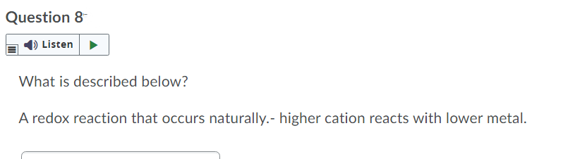 Question 8
Listen >
What is described below?
A redox reaction that occurs naturally.- higher cation reacts with lower metal.
