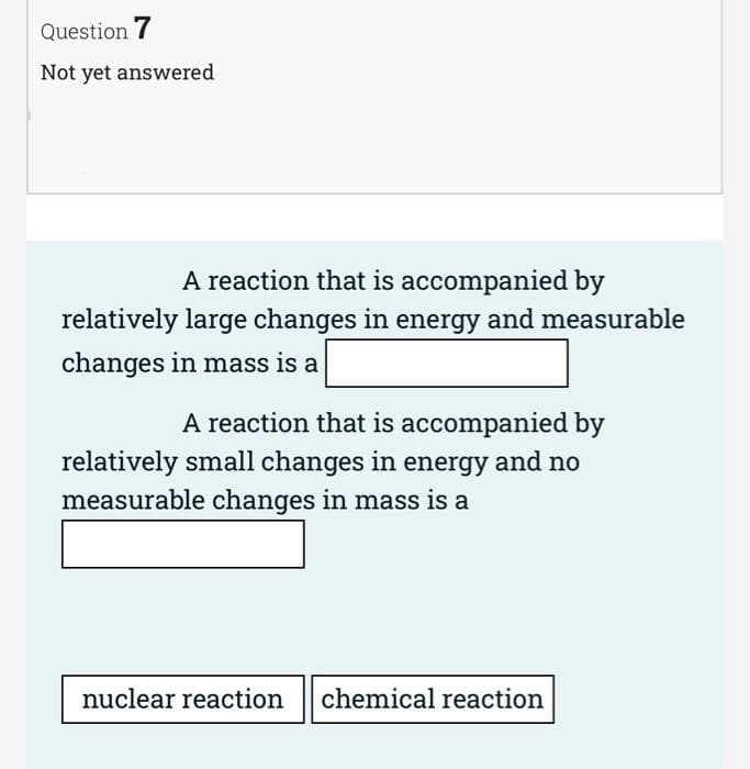 Question 7
Not yet answered
A reaction that is accompanied by
relatively large changes in energy and measurable
changes in mass is a
A reaction that is accompanied by
relatively small changes in energy and no
measurable changes in mass is a
nuclear reaction chemical reaction
