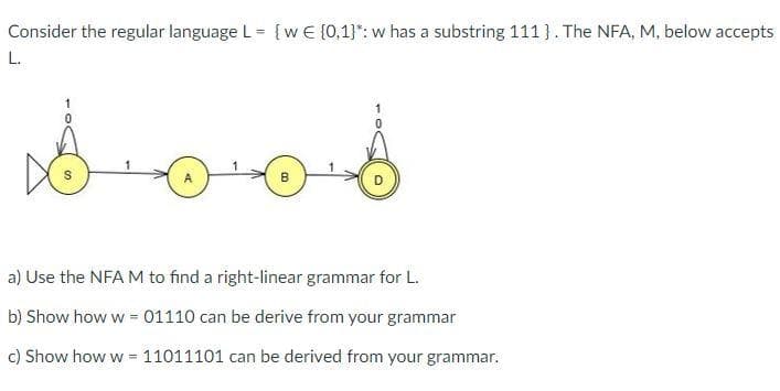 Consider the regular language L = {wE (0,1}": w has a substring 111 }. The NFA, M, below accepts
L.
a) Use the NFA M to find a right-linear grammar for L.
b) Show how w = 01110 can be derive from your grammar
c) Show how w = 11011101 can be derived from your grammar.
%3!
