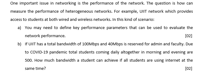 One important issue in networking is the performance of the network. The question is how can
measure the performance of heterogeneous networks. For example, UIIT network which provides
access to students at both wired and wireless networks. In this kind of scenario:
a) You may need to define key performance parameters that can be used to evaluate the
network performance.
[02]
b) If UIIT has a total bandwidth of 10OMbps and 40Mbps is reserved for admin and faculty. Due
to COVID-19 pandemic total students coming daily altogether in morning and evening are
500. How much bandwidth a student can achieve if all students are using internet at the
same time?
[02]
