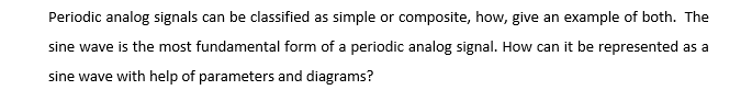 Periodic analog signals can be classified as simple or composite, how, give an example of both. The
sine wave is the most fundamental form of a periodic analog signal. How can it be represented as a
sine wave with help of parameters and diagrams?
