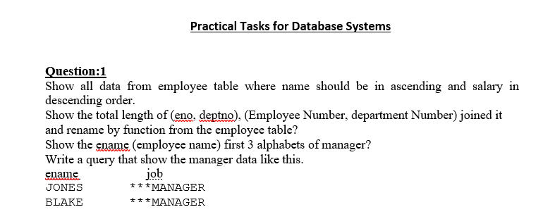 Practical Tasks for Database Systems
Question:1
Show all data from employee table where name should be in ascending and salary in
descending order.
Show the total length of (eno. deptno). (Employee Number, department Number) joined it
and rename by funetion from the employee table?
Show the ename (employee name) first 3 alphabets of manager?
Write a query that show the manager data like this.
job
*** MANAGER
ename
JONES
BLAKE
***MANAGER
