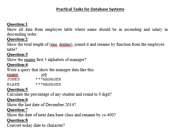 Practical Tasks for Database Systems
Question:1
Show all data from employee table where name should be in ascending and salary in
descending order.
Question:2
Show the total length of (eno, deptno). joined it and rename by function from the employee
table?
Question:3
Show the ename first 3 alphabets of manager?
Question:4
Write a query that show the manager data like this.
ename
job
***MANAGER
*** MANAGER
JONES
BLAKE
Question:5
Calculate the percentage of any student and round to 0 digit?
Question:6
Show the last date of December 2014?
Question:7
Show the date of next data base class and rename by cs-400?
Question:8
Convert today date to character?
