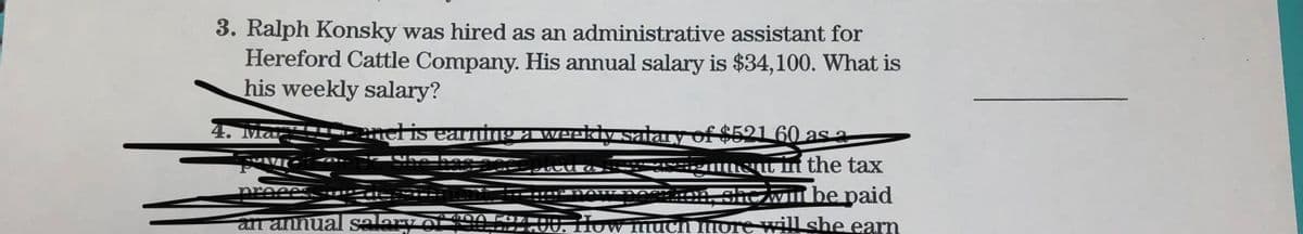 3. Ralph Konsky was hired as an administrative assistant for
Hereford Cattle Company. His annual salary is $34,100. What is
his weekly salary?
4. Mar
mel is earning a weekly salary of $521 60 as a
Su n the tax
chc will be paid
an annual salary of 20524.00. How much more will she earn
nreees
