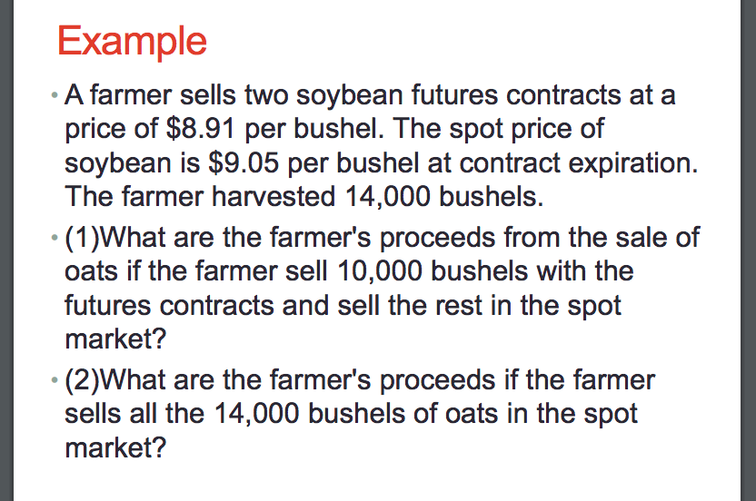 Example
• A farmer sells two soybean futures contracts at a
price of $8.91 per bushel. The spot price of
soybean is $9.05 per bushel at contract expiration.
The farmer harvested 14,000 bushels.
• (1)What are the farmer's proceeds from the sale of
oats if the farmer sell 10,000 bushels with the
futures contracts and sell the rest in the spot
market?
• (2)What are the farmer's proceeds if the farmer
sells all the 14,000 bushels of oats in the spot
market?
