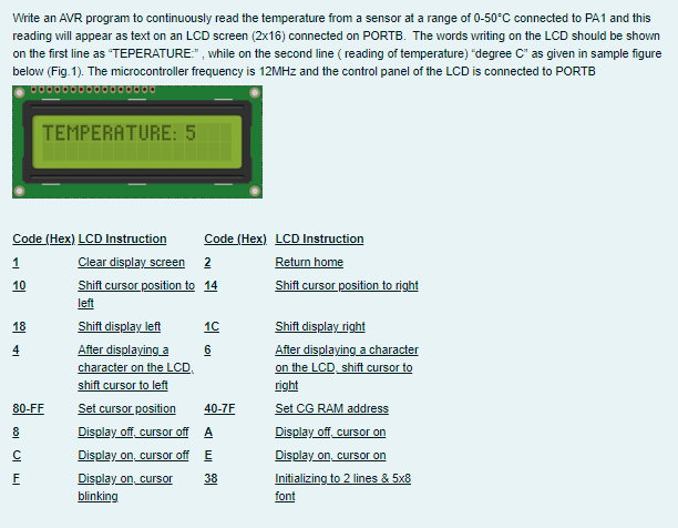 Write an AVR program to continuously read the temperature from a sensor at a range of 0-50°C connected to PA1 and this
reading will appear as text on an LCD screen (2x16) connected on PORTB. The words writing on the LCD should be shown
on the first line as "TEPERATURE:" , while on the second line ( reading of temperature) "degree C" as given in sample figure
below (Fig.1). The microcontroller frequency is 12MHZ and the control panel of the LCD is connected to PORTB
TEMPERATURE: 5
Code (Hex) LCD Instruction
Code (Hex) LCD Instruction
Clear display screen 2
Shift cursor position to 14
Return home
Shift cursor position to right
10
left
Shift display left
Shift display right
After displaying a character
on the LCD, shift cursor to
18
10
4
After displaying a
6
character on the LCD.
shift cursor to left
Set cursor position
Display off cursor off A
Display on, cursor off E
Display on, cursor
right
Set CG RAM address
Display off, cursor on
Display on, cursor on
Initializing to 2 lines & 5x8
80-FF
40-7F
8
38
blinking
font
