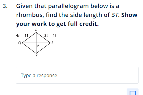 3.
Given that parallelogram
below is a
rhombus, find the side length of ST. Show
your work to get full credit.
R
4t - 11
P
2t + 13
S
Type a response