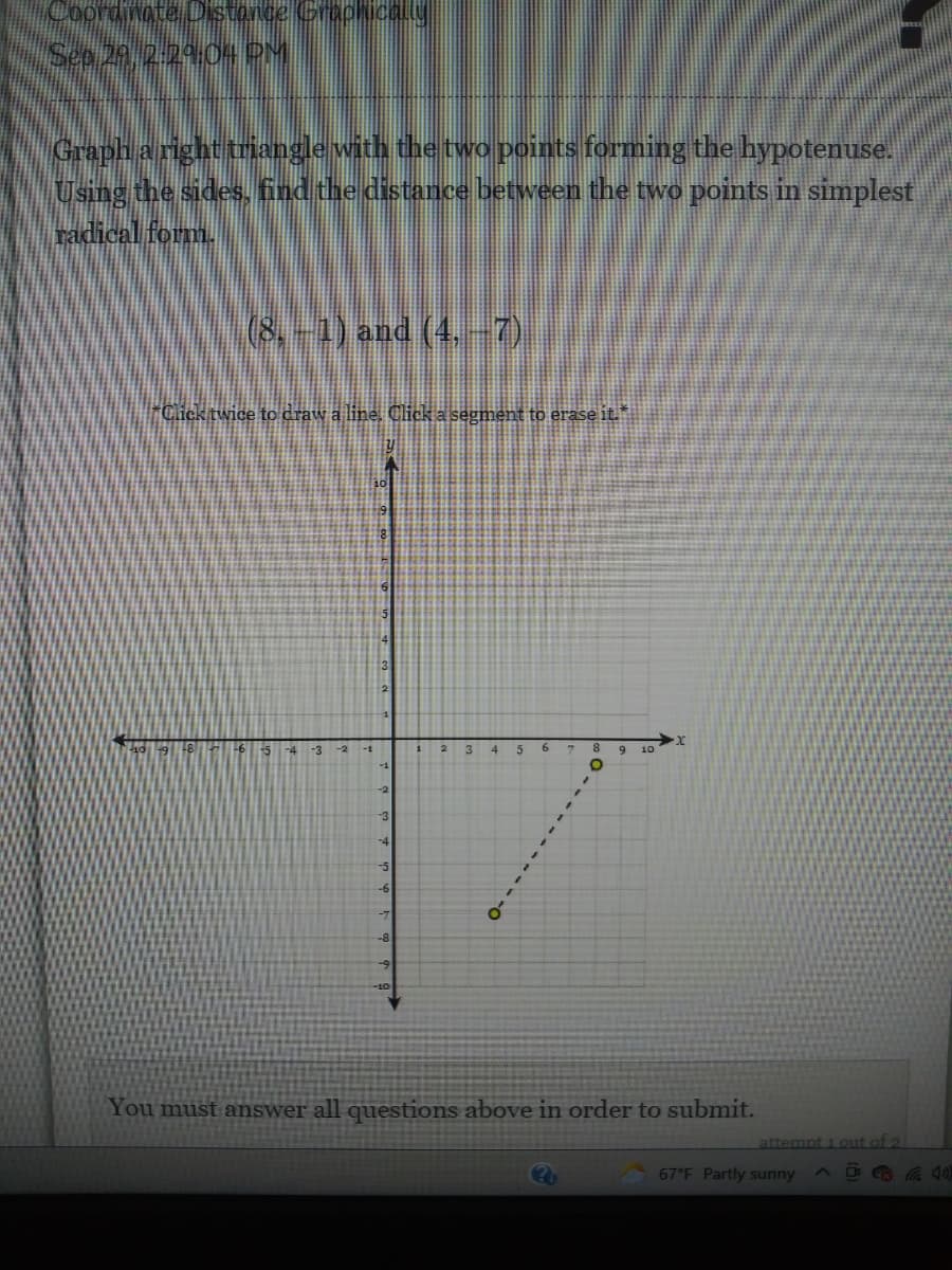 Coordinate DDstonce Graphical.ly
Sep 20, 2.2904 PM
Graph a right triangle with the two points forming the hypotenuse.
Using the sides, find the distance between the two points in simplest
radical form.
(8,-1) and (4. -7)
*Click twice to draw a line. Click a segment to erase it."
4
13
-3
-2
-1
10
-1
-2
-3
-4
-6
-7
-8
-10
You must answer all questions above in order to submit.
attempt 1 0ut of 2
67°F Partly sunny
A D
