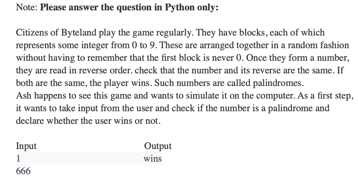 Note: Please answer the question in Python only:
Citizens of Byteland play the game regularly. They have blocks, each of which
represents some integer from 0 to 9. These are arranged together in a random fashion
without having to remember that the first block is never 0. Once they form a number,
they are read in reverse order. check that the number and its reverse are the same. If
both are the same, the player wins. Such numbers are called palindromes.
Ash happens to see this game and wants to simulate it on the computer. As a first step,
it wants to take input from the user and check if the number is a palindrome and
declare whether the user wins or not.
Input
1
666
Output
wins