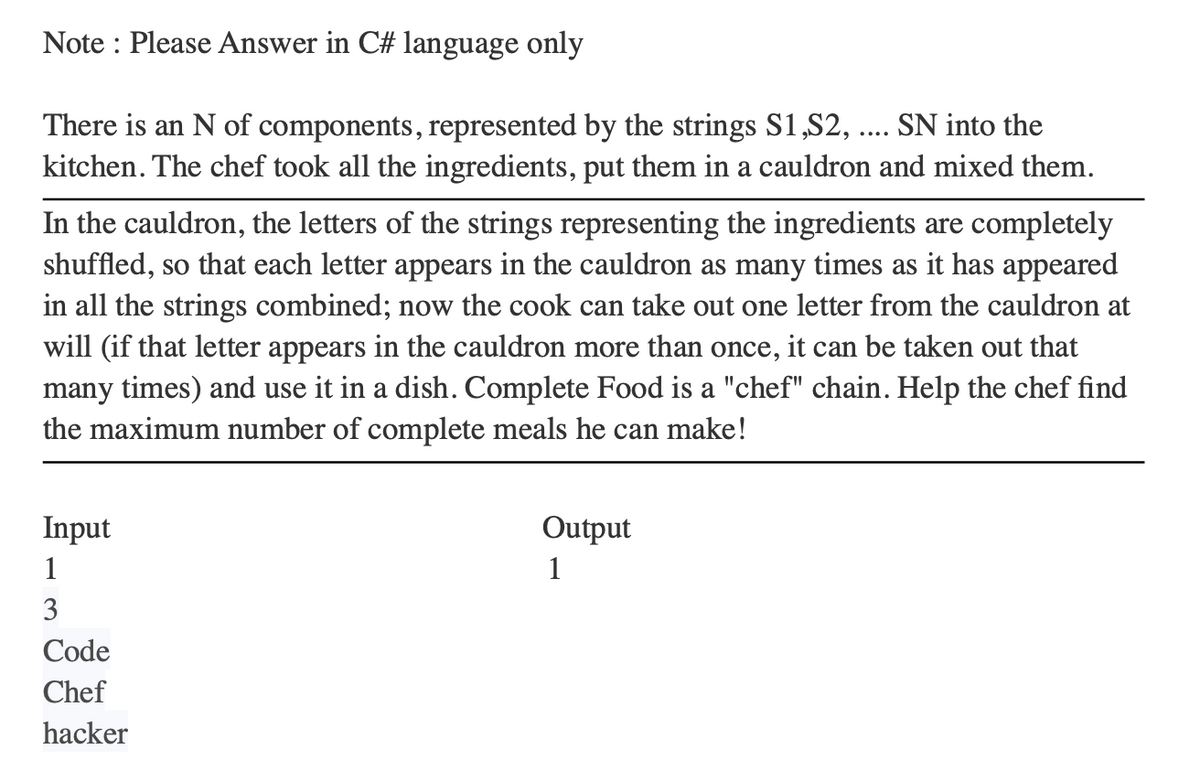 Note: Please Answer in C# language only
There is an N of components, represented by the strings S1,S2, .... SN into the
kitchen. The chef took all the ingredients, put them in a cauldron and mixed them.
In the cauldron, the letters of the strings representing the ingredients are completely
shuffled, so that each letter appears in the cauldron as many times as it has appeared
in all the strings combined; now the cook can take out one letter from the cauldron at
will (if that letter appears in the cauldron more than once, it can be taken out that
many times) and use it in a dish. Complete Food is a "chef" chain. Help the chef find
the maximum number of complete meals he can make!
Input
1
3
Code
Chef
hacker
Output
1