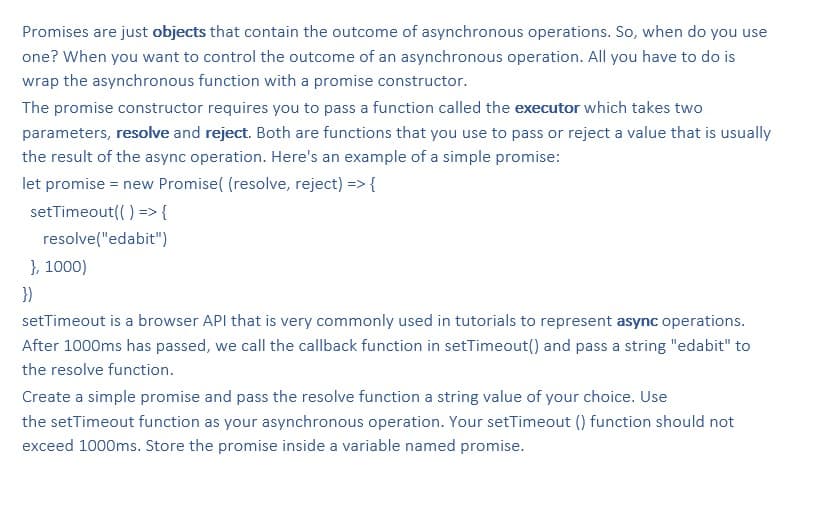Promises are just objects that contain the outcome of asynchronous operations. So, when do you use
one? When you want to control the outcome of an asynchronous operation. All you have to do is
wrap the asynchronous function with a promise constructor.
The promise constructor requires you to pass a function called the executor which takes two
parameters, resolve and reject. Both are functions that you use to pass or reject a value that is usually
the result of the async operation. Here's an example of a simple promise:
let promise = new Promise( (resolve, reject) => {
setTimeout(( ) ={
resolve("edabit")
}, 1000)
})
setTimeout is a browser API that is very commonly used in tutorials to represent async operations.
After 1000ms has passed, we call the callback function in setTimeout() and pass a string "edabit" to
the resolve function.
Create a simple promise and pass the resolve function a string value of your choice. Use
the setTimeout function as your asynchronous operation. Your setTimeout() function should not
exceed 1000ms. Store the promise inside a variable named promise.