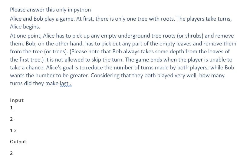 Please answer this only in python
Alice and Bob play a game. At first, there is only one tree with roots. The players take turns,
Alice begins.
At one point, Alice has to pick up any empty underground tree roots (or shrubs) and remove
them. Bob, on the other hand, has to pick out any part of the empty leaves and remove them
from the tree (or trees). (Please note that Bob always takes some depth from the leaves of
the first tree.) It is not allowed to skip the turn. The game ends when the player is unable to
take a chance. Alice's goal is to reduce the number of turns made by both players, while Bob
wants the number to be greater. Considering that they both played very well, how many
turns did they make last.
Input
1
2
12
Output
2