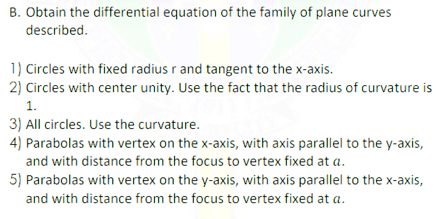 B. Obtain the differential equation of the family of plane curves
described.
1) Circles with fixed radius r and tangent to the x-axis.
2) Circles with center unity. Use the fact that the radius of curvature is
1.
3) All circles. Use the curvature.
4) Parabolas with vertex on the x-axis, with axis parallel to the y-axis,
and with distance from the focus to vertex fixed at a.
5) Parabolas with vertex on the y-axis, with axis parallel to the x-axis,
and with distance from the focus to vertex fixed at a.
