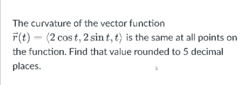 The curvature of the vector function
r(t) = (2 cos t, 2 sin t, t) is the same at all points on
the function. Find that value rounded to 5 decimal
places.

