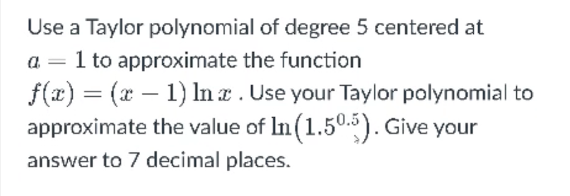 Use a Taylor polynomial of degree 5 centered at
1 to approximate the function
f(x) = (x – 1) n a. Use your Taylor polynomial to
approximate the value of In (1.505). Give your
|
-
answer to 7 decimal places.

