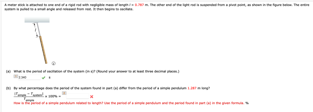 A meter stick is attached to one end of a rigid rod with negligible mass of length / = 0.787 m. The other end of the light rod is suspended from a pivot point, as shown in the figure below. The entire
system is pulled to a small angle and released from rest. It then begins to oscillate.
(a) What is the period of oscillation of the system (in s)? (Round your answer to at least three decimal places.)
1
2.340
S
(b) By what percentage does the period of the system found in part (a) differ from the period of a simple pendulum 1.287 m long?
IT simple - Tsystem!
2
x 100% =
simple
How is the period of a simple pendulum related to length? Use the period of a simple pendulum and the period found in part (a) in the given formula. %
