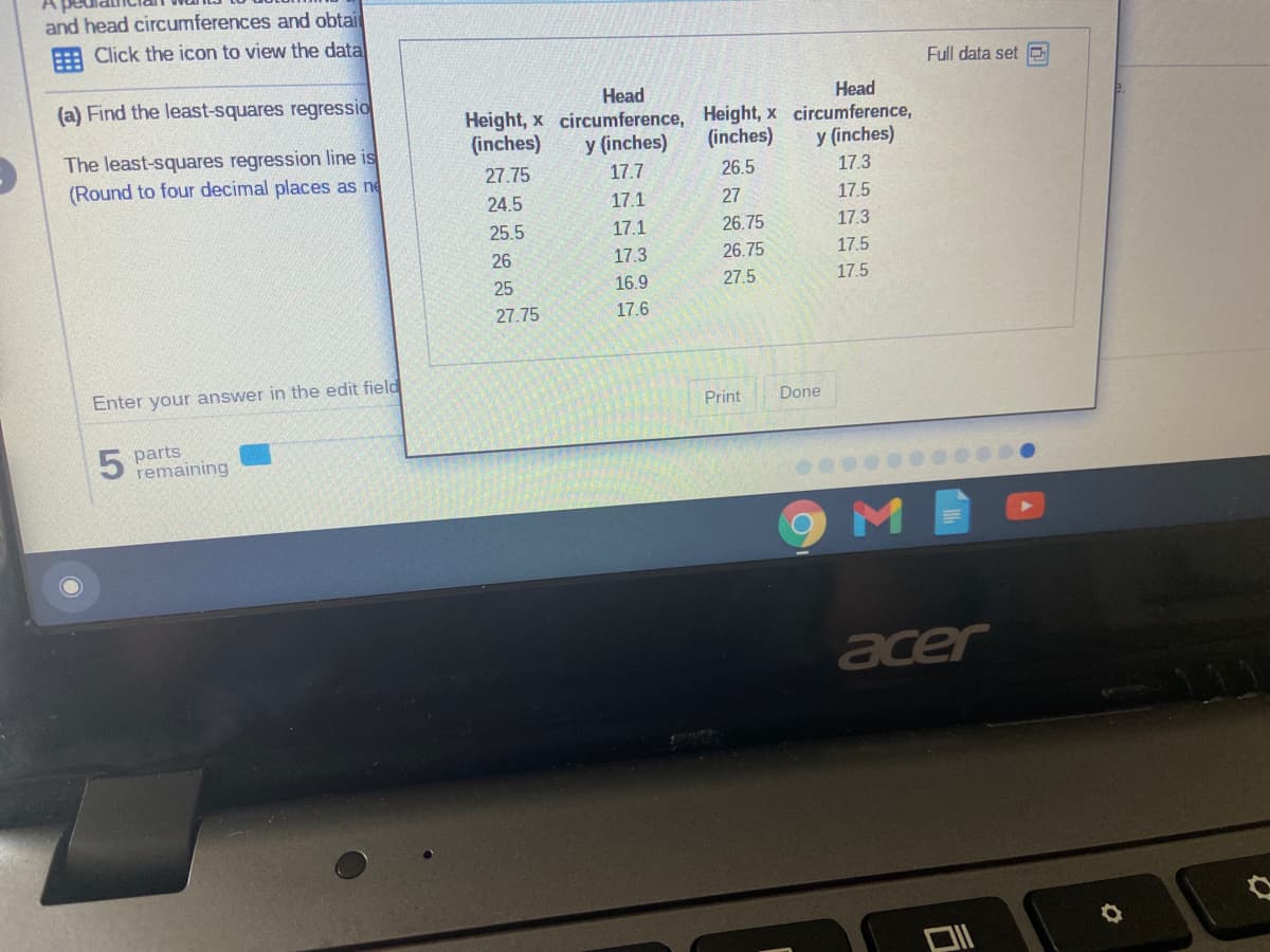 and head circumferences and obtai
E Click the icon to view the data
Full data set e
(a) Find the least-squares regressio
Head
Height, x circumference, Height, x circumference,
y (inches)
Head
(inches)
y (inches)
(inches)
The least-squares regression line is
(Round to four decimal places as ne
27.75
17.7
26.5
17.3
24.5
17.1
27
17.5
25.5
17.1
26.75
17.3
26
17.3
26.75
17.5
25
16.9
27.5
17.5
27.75
17.6
Enter your answer in the edit field
Print
Done
5 parts
remaining
acer
