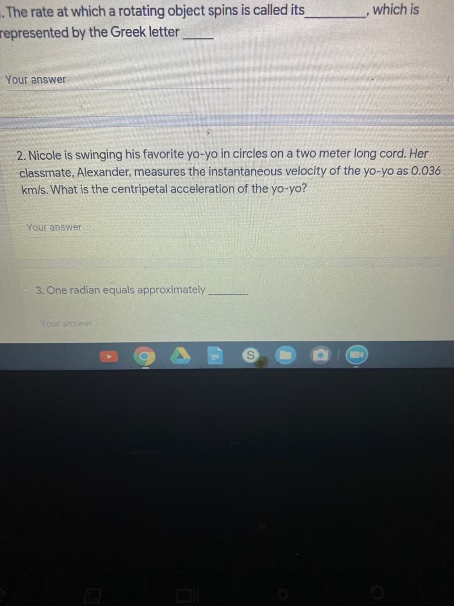 .The rate at which a rotating object spins is called its
represented by the Greek letter
which is
Your answer
2. Nicole is swinging his favorite yo-yo in circles on a two meter long cord. Her
classmate, Alexander, measures the instantaneous velocity of the yo-yo as 0.036
km/s. What is the centripetal acceleration of the yo-yo?
Your answer
3. One radian equals approximately
Your answer
