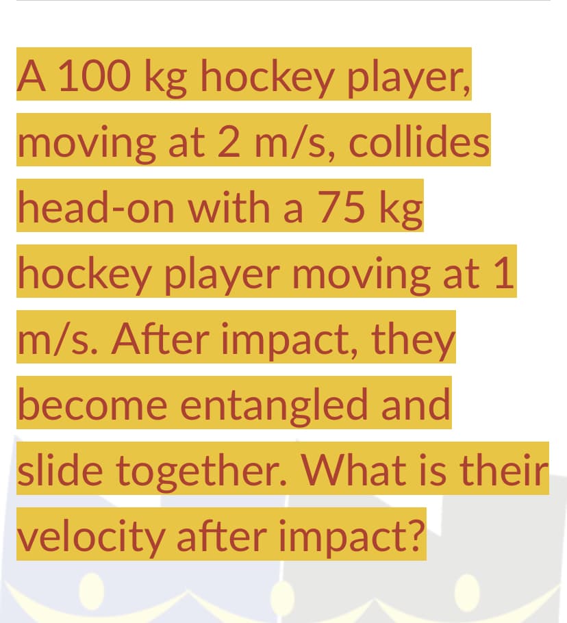 A 100 kg hockey player,
moving at 2 m/s, collides
head-on with a 75 kg
hockey player moving at 1
m/s. After impact, they
become entangled and
slide together. What is their
velocity after impact?
