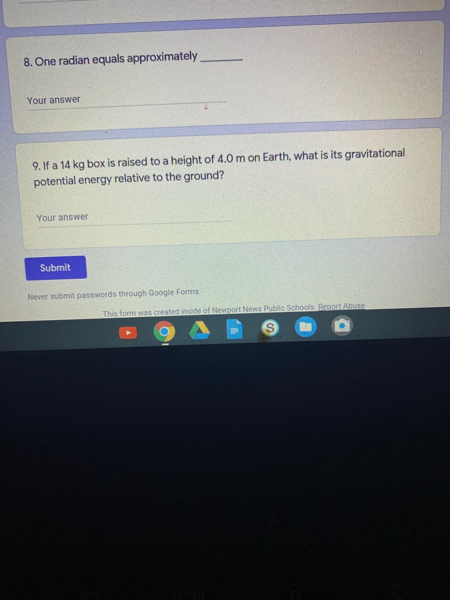8. One radian equals approximately
Your answer
9. If a 14 kg box is raised to a height of 4.0 m on Earth, what is its gravitational
potential energy relative to the ground?
Your answer
Submit
Never submit passwords through Google Forms.
This form was created inside of Newport News Public Schools. Report Abuse
