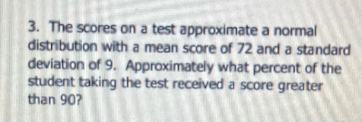 3. The scores on a test approximate a normal
distribution with a mean score of 72 and a standard
deviation of 9. Approximately what percent of the
student taking the test received a score greater
than 90?
