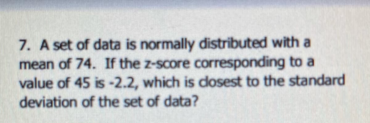 7. A set of data is normally distributed with a
mean of 74. If the z-score corresponding to a
value of 45 is -2.2, which is dosest to the standard
deviation of the set of data?
