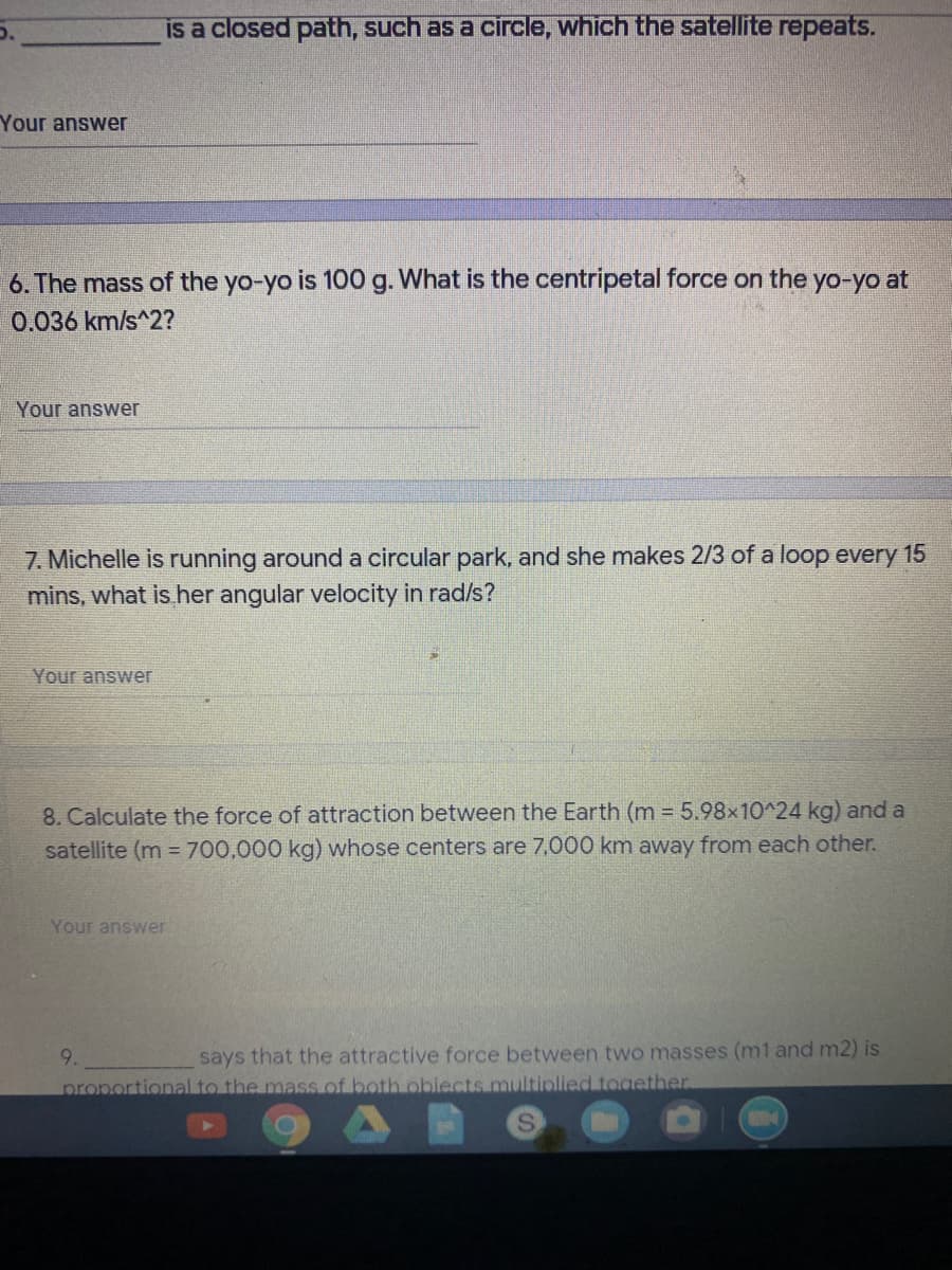 is a closed path, such as a circle, which the satellite repeats.
Your answer
6. The mass of the yo-yo is 100 g. What is the centripetal force on the yo-yo at
0.036 km/s^2?
Your answer
7. Michelle is running around a circular park, and she makes 2/3 of a loop every 15
mins, what is her angular velocity in rad/s?
Your answer
8. Calculate the force of attraction between the Earth (m = 5.98x10^24 kg) and a
satellite (m = 700,000 kg) whose centers are 7,000 km away from each other.
Your answer
9.
says that the attractive force between two masses (m1 and m2) is
proportional to the mass of both obiects multiplied together
S.
