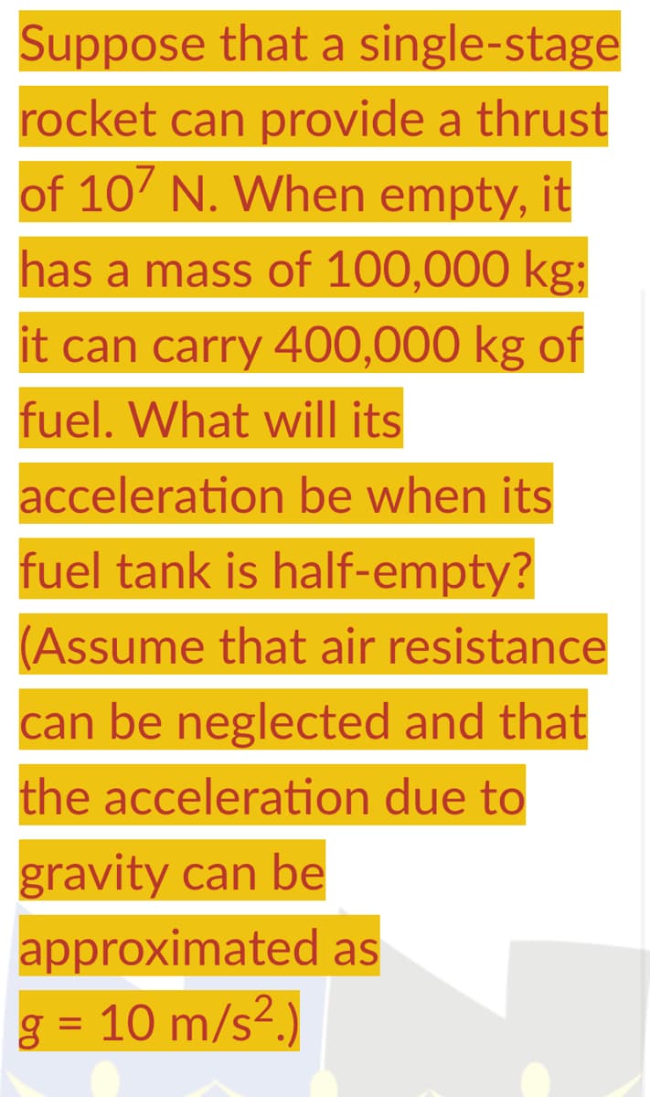 Suppose that a single-stage
rocket can provide a thrust
of 107 N. When empty, it
has a mass of 100,000 kg;
it can carry 400,000 kg of
fuel. What will its
acceleration be when its
fuel tank is half-empty?
(Assume that air resistance
can be neglected and that
the acceleration due to
gravity can be
approximated as
g = 10 m/s².)
