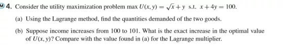 M4. Consider the utility maximization problem max U(x, y)=√x+y s.t. x+4y= 100.
(a) Using the Lagrange method, find the quantities demanded of the two goods.
(b) Suppose income increases from 100 to 101. What is the exact increase in the optimal value
of U(x, y)? Compare with the value found in (a) for the Lagrange multiplier.