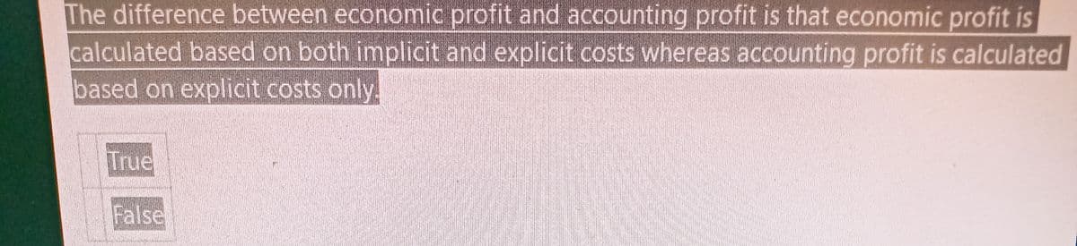 The difference between economic profit and accounting profit is that economic profit is
calculated based on both implicit and explicit costs whereas accounting profit is calculated
based on explicit costs only.
True
False