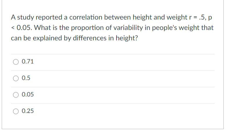 A study reported a correlation between height and weight r = .5, p
< 0.05. What is the proportion of variability in people's weight that
can be explained by differences in height?
O 0.71
0.5
0.05
0.25
