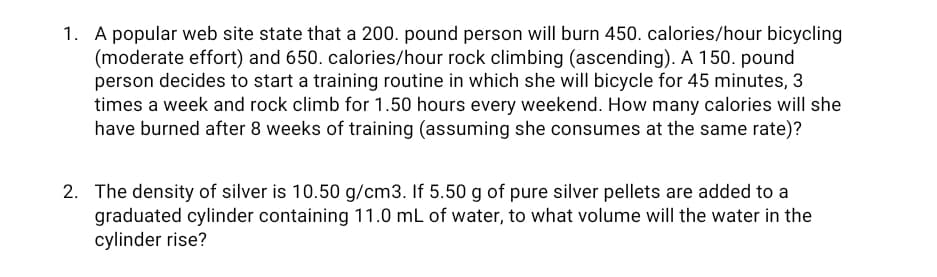 1. A popular web site state that a 200. pound person will burn 450. calories/hour bicycling
(moderate effort) and 650. calories/hour rock climbing (ascending). A 150. pound
person decides to start a training routine in which she will bicycle for 45 minutes, 3
times a week and rock climb for 1.50 hours every weekend. How many calories will she
have burned after 8 weeks of training (assuming she consumes at the same rate)?
2. The density of silver is 10.50 g/cm3. If 5.50 g of pure silver pellets are added to a
graduated cylinder containing 11.0 mL of water, to what volume will the water in the
cylinder rise?