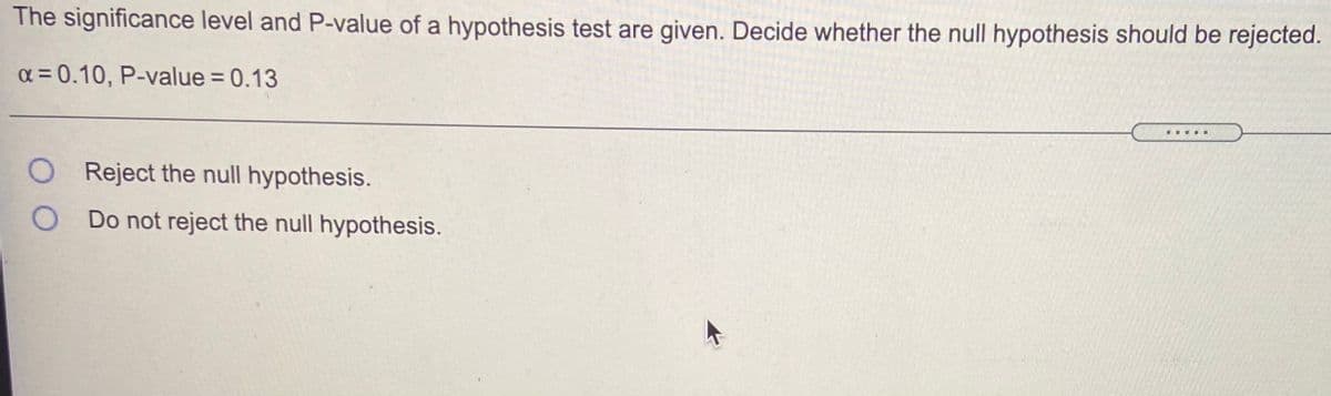 The significance level and P-value of a hypothesis test are given. Decide whether the null hypothesis should be rejected.
a = 0.10, P-value = 0.13
%3D
O Reject the null hypothesis.
O Do not reject the null hypothesis.
