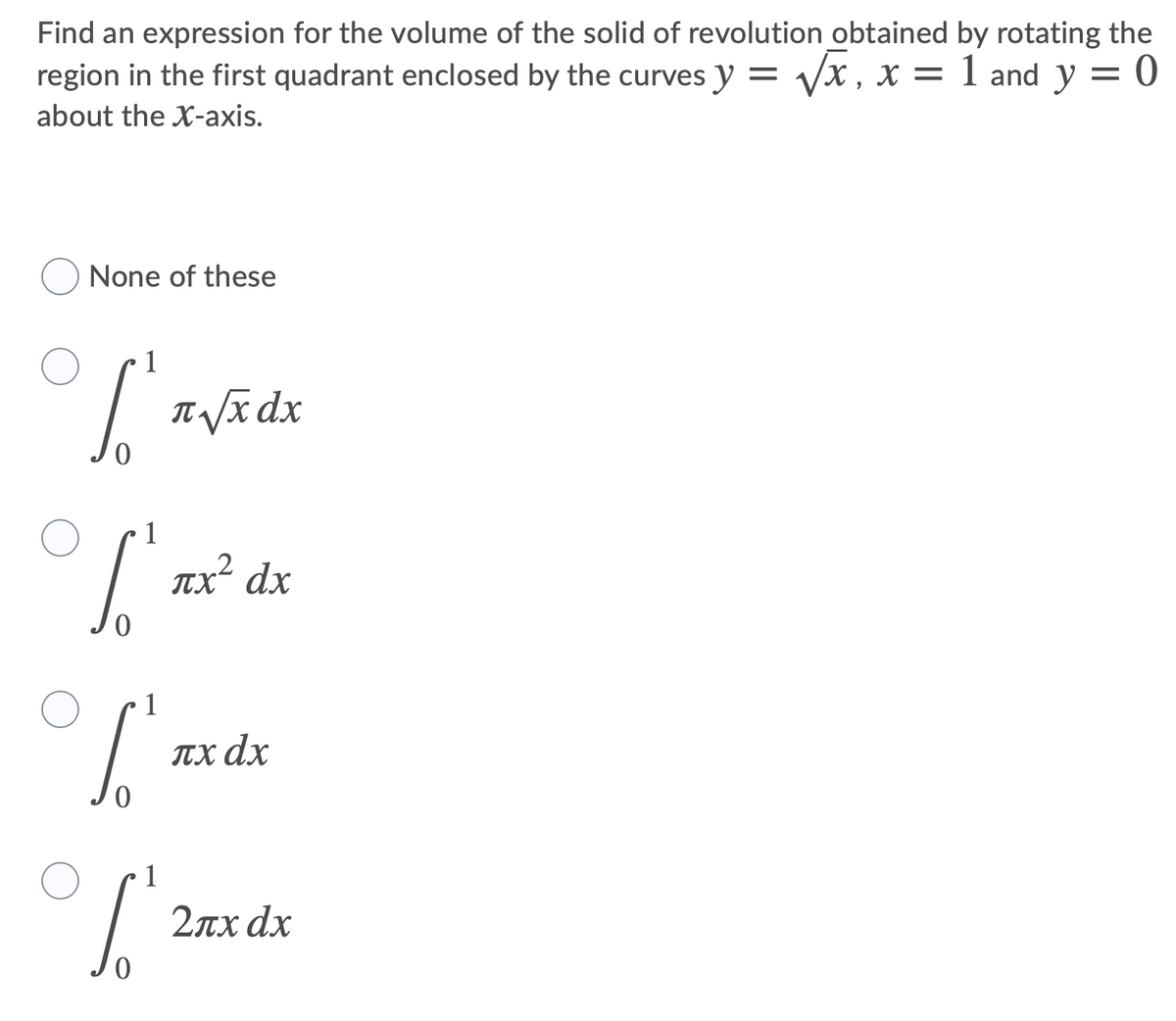 Find an expression for the volume of the solid of revolution obtained by rotating the
region in the first quadrant enclosed by the curves y = Vx , x = 1 and y = 0
about the X-axis.
None of these
T /x dx
TX dx
ITX dx
2лх dx
