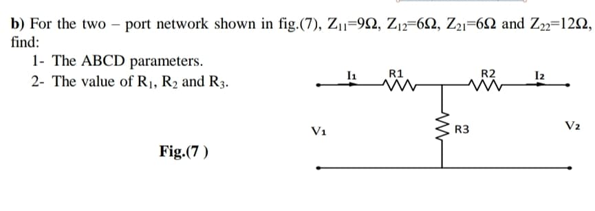 b) For the two – port network shown in fig.(7), Z11=92, Z12=62, Z21=62 and Z22=122,
find:
1- The ABCD parameters.
I1
R1
R2
I2
2- The value of R1, R2 and R3.
V1
R3
V2
Fig.(7 )
