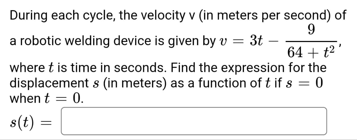 During each cycle, the velocity v (in meters per second) of
9
a robotic welding device is given by v = 3t
J
64 + t²
where t is time in seconds. Find the expression for the
displacement s (in meters) as a function of t if s = 0
when t = 0.
s(t) =