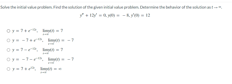 Solve the initial value problem. Find the solution of the given initial value problem. Determine the behavior of the solution as t → *.
y" +12y = 0, y(0) = -8, y'(0) = 12
Oy = 7+e-12, limy(t) = 7
1-→00
Oy
Oy = 7-e-¹²¹, limy(t) = 7
1-00
- 7+e-12t, limy(t) = -7
1-→00
Oy = 7e-12t, limy(t) = -7
1-00
O y = 7+ e¹2t, limy(t) = ∞
1-00