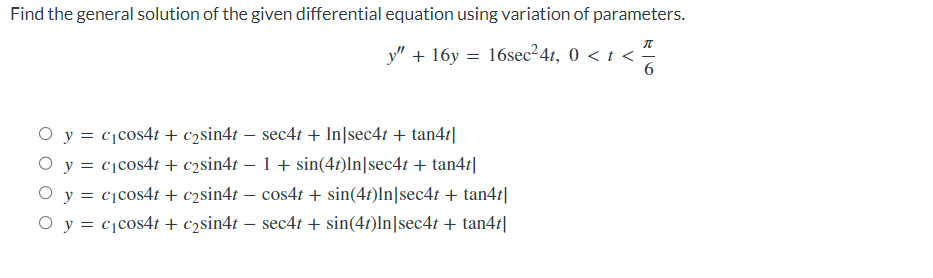 Find the general solution of the given differential equation using variation of parameters.
y" + 16y = 16sec²4t, 0 < t <
O y = c₁cos4t + c₂sin4t - sec4t + In|sec4t + tan4t|
O y = c₁cos4t + c2sin4t − 1 + sin(4t)In|sec4t + tan4t|
O y = c₁cos4t + c₂sin4t − cos4t + sin(4t)In[sec4t + tan4t|
O y = c₁cos4t + c₂sin4t - sec4t + sin(4t)In sec4t + tan4t|
π
-