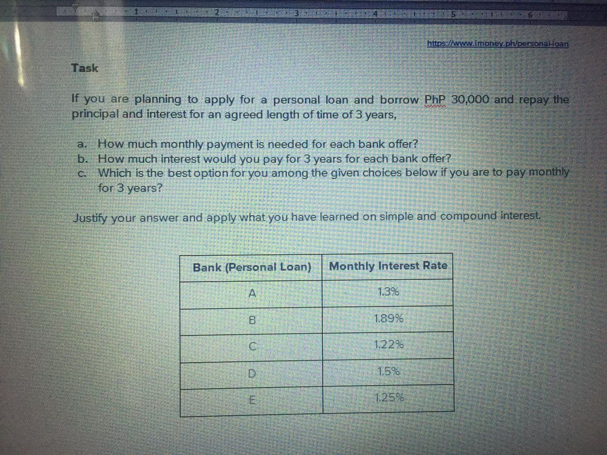 https://www.imoney.ph/personaHoan
Task
If you are planning to apply for a personal loan and borrow PhP 30,000 and repay the
principal and interest for an agreed length of time of 3 years,
a. How much monthly payment is needed for each bank offer?
b. How much interest would you pay for 3 years for each bank offer?
C. Which is the best option for you among the given choices below if you are to pay monthly
for 3 years?
Justify your answer and apply what you have learned on simple and compound interest.
Bank (Personal Loan) Monthly Interest Rate
A
1.3%
B
189%
122%
D.
1.5%
125%
E.
