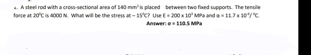 1. A steel rod with a cross-sectional area of 140 mm? is placed between two fixed supports. The tensile
force at 20°C is 4000 N. What will be the stress at – 15°C? Use E = 200 x 10³ MPa and a =11.7 x 10°/ °C.
Answer: o = 110.5 MPa
