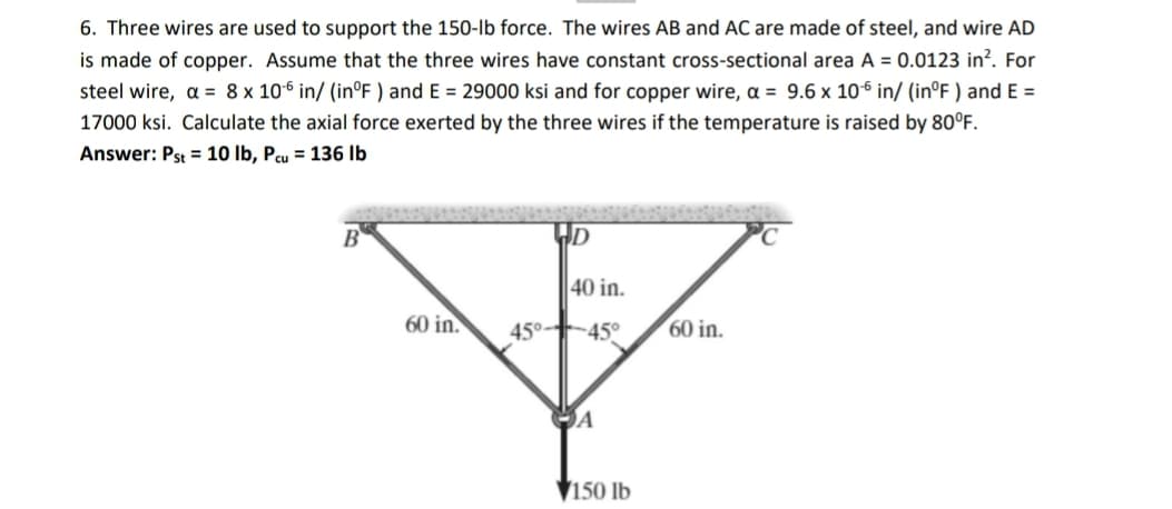 6. Three wires are used to support the 150-Ib force. The wires AB and AC are made of steel, and wire AD
is made of copper. Assume that the three wires have constant cross-sectional area A = 0.0123 in?. For
steel wire, a = 8 x 10-6 in/ (in°F ) and E = 29000 ksi and for copper wire, a = 9.6 x 106 in/ (in°F ) and E =
17000 ksi. Calculate the axial force exerted by the three wires if the temperature is raised by 80°F.
Answer: Pst = 10 lb, Pcu = 136 Ib
40 in.
60 in.
45°-45°
60 in.
▼150 lb
