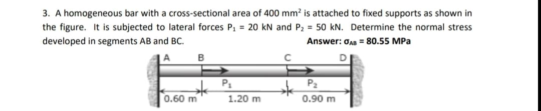 3. A homogeneous bar with a cross-sectional area of 400 mm² is attached to fixed supports as shown in
the figure. It is subjected to lateral forces P, = 20 kN and P2 = 50 kN. Determine the normal stress
developed in segments AB and BC.
Answer: OAB = 80.55 MPa
A
B
P1
P2
0.60 m
1.20 m
0.90 m
