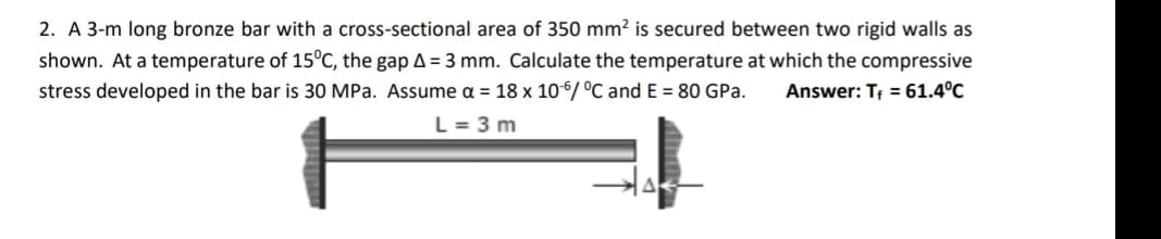 2. A 3-m long bronze bar with a cross-sectional area of 350 mm? is secured between two rigid walls as
shown. At a temperature of 15°C, the gap A = 3 mm. Calculate the temperature at which the compressive
stress developed in the bar is 30 MPa. Assume a = 18 x 10-6/ °C and E = 80 GPa.
Answer: T; = 61.4°C
L = 3 m
