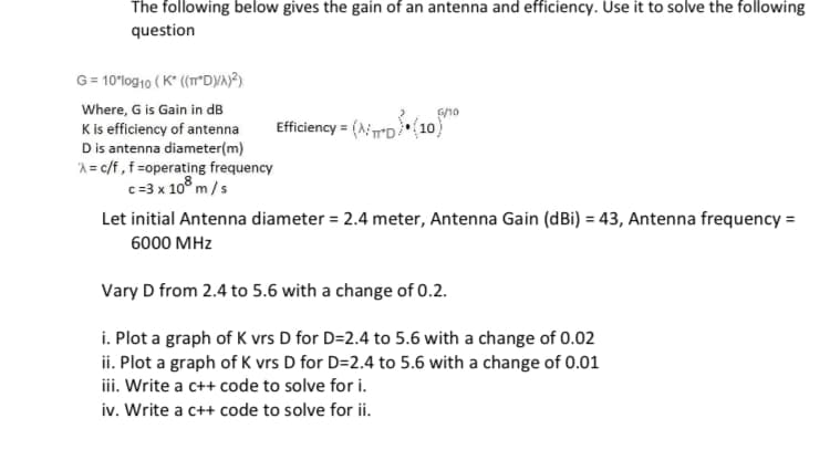 The following below gives the gain of an antenna and efficiency. Use it to solve the following
question
G = 10'log10 ( K" (("DYA)?).
Where, G is Gain in dB
K is efficiency of antenna
Dis antenna diameter(m)
A = c/f,f=operating frequency
c=3 x 10° m/s
G/10
Efficiency = (AD(10)
Let initial Antenna diameter = 2.4 meter, Antenna Gain (dBi) = 43, Antenna frequency =
6000 MHz
Vary D from 2.4 to 5.6 with a change of 0.2.
i. Plot a graph of K vrs D for D=2.4 to 5.6 with a change of 0.02
ii. Plot a graph of K vrs D for D=2.4 to 5.6 with a change of 0.01
iii. Write a c++ code to solve for i.
iv. Write a c++ code to solve for ii.
