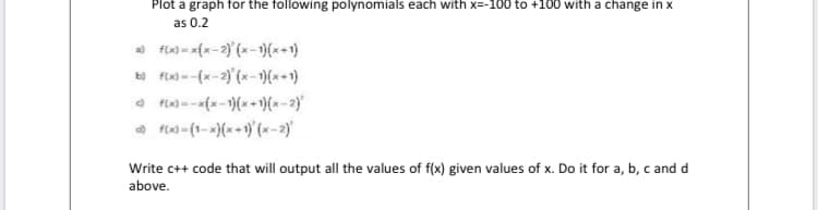 Plot a graph for the following polynomials each with x=-100 to +100 with a change in x
as 0.2
a) f(x) = x{x-2)'{x-)(x+1)
b) f(x) =-(x-2)'(x- 1)(x+1)
a fix) --x(x-1)(x +)(x - 2)'
a fln) - (1-x)(x+1) (x-2)'
Write c++ code that will output all the values of f(x) given values of x. Do it for a, b, c and d
above.
