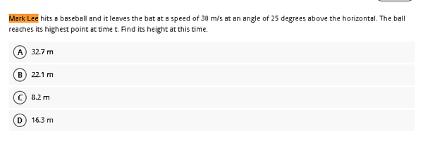 Mark Lee hits a baseball and it leaves the bat at a speed of 30 m/s at an angle of 25 degrees above the horizontal. The ball
reaches its highest point at time t. Find its height at this time.
(A) 32.7 m
B) 22.1 m
8.2 m
D) 16.3 m
