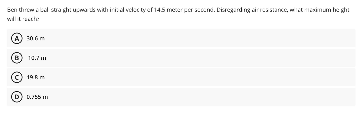 Ben threw a ball straight upwards with initial velocity of 14.5 meter per second. Disregarding air resistance, what maximum height
will it reach?
A
30.6 m
B
10.7 m
19.8 m
0.755 m
D