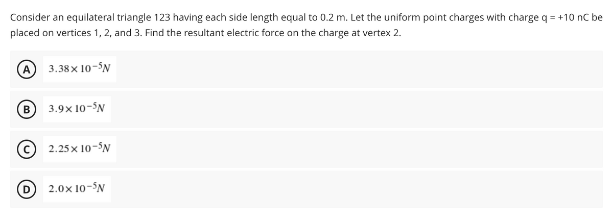 Consider an equilateral triangle 123 having each side length equal to 0.2 m. Let the uniform point charges with charge q = +10 nC be
placed on vertices 1, 2, and 3. Find the resultant electric force on the charge at vertex 2.
A 3.38×10-5N
B 3.9x10-5N
(C) 2.25x10-5N
D
2.0× 10-5N