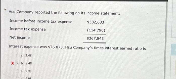 Hsu Company reported the following on its income statement:
Income before income tax expense
Income tax expense
$382,633
(114,790)
$267,843
Interest expense was $76,873. Hsu Company's times interest earned ratio is
a. 3.48
Net income
Xb. 2.48
c. 5.98
A 1.00